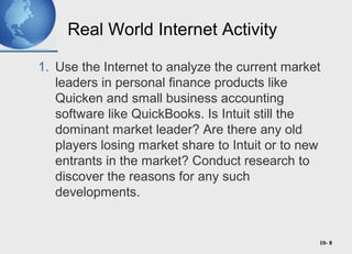 10- 8
Real World Internet Activity
1. Use the Internet to analyze the current market
leaders in personal finance products like
Quicken and small business accounting
software like QuickBooks. Is Intuit still the
dominant market leader? Are there any old
players losing market share to Intuit or to new
entrants in the market? Conduct research to
discover the reasons for any such
developments.
 