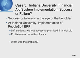 10- 80
Case 3: Indiana University: Financial
Aid System Implementation: Success
or Failure?
• Success or failure is in the eye of the beholder
• At Indiana University, implementation of
PeopleSoft ERP
– Left students without access to promised financial aid
– Problem was not with software
– What was the problem?
 