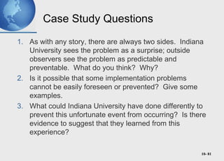 10- 81
Case Study Questions
1. As with any story, there are always two sides. Indiana
University sees the problem as a surprise; outside
observers see the problem as predictable and
preventable. What do you think? Why?
2. Is it possible that some implementation problems
cannot be easily foreseen or prevented? Give some
examples.
3. What could Indiana University have done differently to
prevent this unfortunate event from occurring? Is there
evidence to suggest that they learned from this
experience?
 