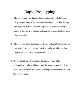 Rapid Prototyping
1. The first strategy used in rapid prototyping is to go light on the
early analysis steps of an instructional design model, then develop
prototype instructional materials rapidly, and use quick iterative
cycles of formative evaluation and revision to shape the final form
of the materials. 
2. The second strategy is concurrent design and development; that is,
much of the front end analysis work is conducted while the first
rough draft materials are being developed. 
3. The thinking here is that trainers designing cutting edge
technological products will not know the answers to critical design
questions unless they are also involved in product development with
those technologies. 
 
