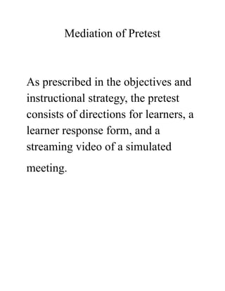 Mediation of Pretest
As prescribed in the objectives and
instructional strategy, the pretest
consists of directions for learners, a
learner response form, and a
streaming video of a simulated
meeting. 
 