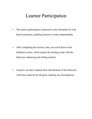 Learner Participation
• The learner participation component is also formatted for web
based instruction, enabling learners to study independently. 
• After completing the exercise, they can scroll down to the
feedback section, which repeats the meeting script with the
behaviors enhancing and stifling marked. 
• Learners can then compare their classification of the behaviors
with those made by the designer, marking any discrepancies. 
 