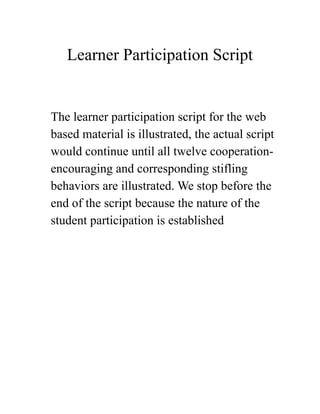 Learner Participation Script
The learner participation script for the web
based material is illustrated, the actual script
would continue until all twelve cooperation-
encouraging and corresponding stifling
behaviors are illustrated. We stop before the
end of the script because the nature of the
student participation is established  
 