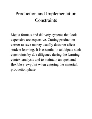 Production and Implementation
Constraints
Media formats and delivery systems that look
expensive are expensive. Cutting production
corner to save money usually does not affect
student learning. It is essential to anticipate such
constraints by due diligence during the learning
context analysis and to maintain an open and
flexible viewpoint when entering the materials
production phase.
 