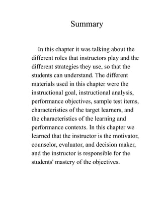 Summary
In this chapter it was talking about the
different roles that instructors play and the
different strategies they use, so that the
students can understand. The different
materials used in this chapter were the
instructional goal, instructional analysis,
performance objectives, sample test items,
characteristics of the target learners, and
the characteristics of the learning and
performance contexts. In this chapter we
learned that the instructor is the motivator,
counselor, evaluator, and decision maker,
and the instructor is responsible for the
students' mastery of the objectives.
 