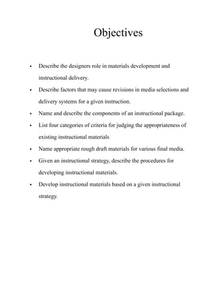 Objectives
• Describe the designers role in materials development and
instructional delivery.
• Describe factors that may cause revisions in media selections and
delivery systems for a given instruction.
• Name and describe the components of an instructional package.
• List four categories of criteria for judging the appropriateness of
existing instructional materials
• Name appropriate rough draft materials for various final media.
• Given an instructional strategy, describe the procedures for
developing instructional materials.
• Develop instructional materials based on a given instructional
strategy. 
 