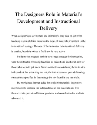 The Designers Role in Material’s
Development and Instructional
Delivery
When designers are developers and instructors, they take on different
teaching responsibilities based on the types of materials prescribed in the
instructional strategy. The role of the instructor in instructional delivery
is passive, but their role as a facilitator is very active.
Students can progress at their own speed through the instruction,
with the instructor providing feedback as needed and additional help for
those who seem to get stuck. Some available materials may be instructor
independent, but when they are not, the instructor must provide learning
components specified in the strategy but not found in the materials.
By providing a learner guide for available materials, instructors
may be able to increase the independence of the materials and free
themselves to provide additional guidance and consultation for students
who need it.
 