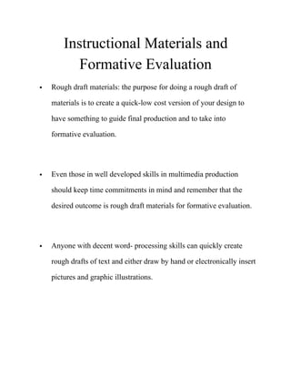 Instructional Materials and
Formative Evaluation
• Rough draft materials: the purpose for doing a rough draft of
materials is to create a quick-low cost version of your design to
have something to guide final production and to take into
formative evaluation. 
• Even those in well developed skills in multimedia production
should keep time commitments in mind and remember that the
desired outcome is rough draft materials for formative evaluation. 
• Anyone with decent word- processing skills can quickly create
rough drafts of text and either draw by hand or electronically insert
pictures and graphic illustrations. 
 