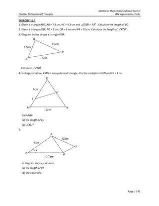 Additional Mathematics Module Form 4
Chapter 10-Solution Of Triangles SMK Agama Arau, Perlis
Page | 141
EXERCISE 10.3
1. Given a triangle ABC, AB = 7.3 cm, AC = 9.3 cm and °=∠ 65CAB . Calculate the length of BC.
2. Given a triangle PQR, PQ = 7 cm, QR = 9 cm and PR = 15 cm. Calculate the length of PQR∠ .
3. Diagram below shows a triangle PQR.
Calculate PQR∠ .
4. In diagram below, KMN is an equilateral triangle. H is the midpoint of KN and KL = 8 cm.
Caclulate
(a) the length of LH
(b) KLH∠
5.
In diagram above, calculate
(a) the length of PR
(b) the value of x.
K
M
L
H
cm12
cm8
N
P
S
Q
cm12
cm7.10
R
cm8
x
P
Q
cm13
R
cm10
cm12
 