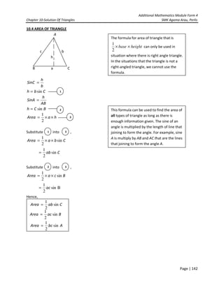 Additional Mathematics Module Form 4
Chapter 10-Solution Of Triangles SMK Agama Arau, Perlis
Page | 142
10.4 AREA OF TRIANGLE
A
c b
h
B a C
Cbh
b
h
SinC
sin=
=
BCh
AB
h
SinA
sin=
=
haArea ××=
2
1
Substitute into ,
CbaArea sin
2
1
××=
Cab sin
2
1
=
Substitute into ,
BcaArea sin
2
1
××=
Bsin
2
1
ac=
Hence,
1
2
1 3
CabArea sin
2
1
=
BacArea sin
2
1
=
AbcArea sin
2
1
=
The formula for area of triangle that is
heightbase ××
2
1
can only be used in
situation where there is right angle triangle.
In the situations that the triangle is not a
right-angled triangle, we cannot use the
formula.
This formula can be used to find the area of
all types of triangle as long as there is
enough information given. The sine of an
angle is multiplied by the length of line that
joining to form the angle. For example, sine
A is multiply by AB and AC that are the lines
that joining to form the angle A.
3
2 3
 