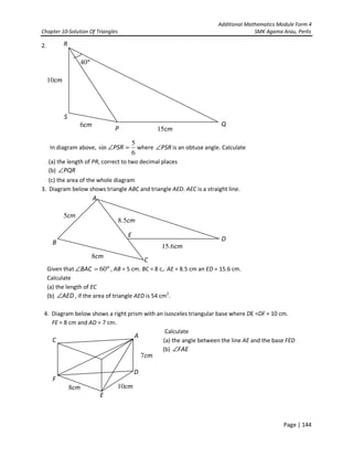 Additional Mathematics Module Form 4
Chapter 10-Solution Of Triangles SMK Agama Arau, Perlis
Page | 144
2.
In diagram above,
6
5
sin =∠PSR where PSR∠ is an obtuse angle. Calculate
(a) the length of PR, correct to two decimal places
(b) PQR∠
(c) the area of the whole diagram
3. Diagram below shows triangle ABC and triangle AED. AEC is a straight line.
Given that °=∠ 60BAC , AB = 5 cm. BC = 8 c,. AE = 8.5 cm an ED = 15.6 cm.
Calculate
(a) the length of EC
(b) AED∠ , if the area of triangle AED is 54 cm2
.
4. Diagram below shows a right prism with an isosceles triangular base where DE =DF = 10 cm.
FE = 8 cm and AD = 7 cm.
Calculate
(a) the angle between the line AE and the base FED
(b) FAE∠
R
Q
P
S
cm6
cm10
cm15
°40
A
D
B
E
C
cm5
cm5.8
cm8
cm6.15
F
C
A
E
D
cm7
cm8 cm10
 