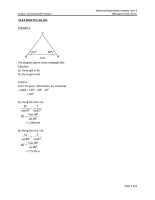 Additional Mathematics Module Form 4
Chapter 10-Solution Of Triangles SMK Agama Arau, Perlis
Page | 134
10.1.2 Using the sine rule
Example 1:
The diagram above shows a triangle ABC.
Calculate
(a) the length of BC
(b) the length of AC
Solution:
From the given information, we know that
°−°−°=∠ 4060180ACB
°= 80
(a) Using the sine rule,
°
°
=
°
=
°
80sin
60sin5
80sin
5
60sin
BC
BC
cm3969.4=
(b) Using the sine rule,
°
°
=
°
=
°
80sin
40sin5
80sin
5
40sin
BC
AC
cm2635.3=
A
C
B
°60
cm5
°40
 