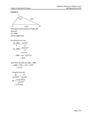 Additional Mathematics Module Form 4
Chapter 10-Solution Of Triangles SMK Agama Arau, Perlis
Page | 135
Example 2:
The diagram above shows a triangle ABC.
Calculate
(a) BAC∠
(b) the length of AC
(a) Using the sine rule,
12
135sin8
sin
12
135sin
8
sin
°
=∠
°
=
∠
BAC
BAC
4714.0=
)4714.0(sin 1−
=∠BAC
'828°=
(b) At first, calculate the angle ABC∠
'828135180 °−°−°=∠ABC
'5216°=
Using the sine rule,
°
°
=
°
=
°
135sin
'5216sin12
135sin
12
'5216sin
AC
AC
cm9239.4=
°135
C
cm8
cm12 BA
 