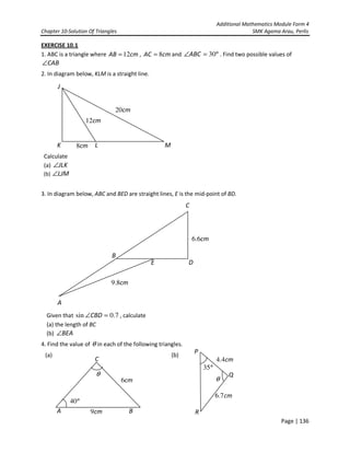 Additional Mathematics Module Form 4
Chapter 10-Solution Of Triangles SMK Agama Arau, Perlis
Page | 136
EXERCISE 10.1
1. ABC is a triangle where cmAB 12= , cmAC 8= and °=∠ 30ABC . Find two possible values of
CAB∠
2. In diagram below, KLM is a straight line.
Calculate
(a) JLK∠
(b) LJM∠
3. In diagram below, ABC and BED are straight lines, E is the mid-point of BD.
Given that 7.0sin =∠CBD , calculate
(a) the length of BC
(b) BEA∠
4. Find the value of θ in each of the following triangles.
(a) (b)
J
K M
cm12
cm8 L
cm20
A
B
C
cm6.6
E D
cm8.9
A
C
B
°40
cm9
cm6
θ
θ
cm4.4
cm7.6
°35
P
R
Q
 
