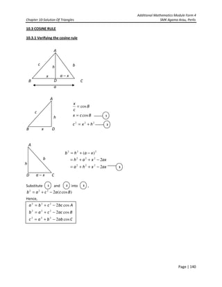 Additional Mathematics Module Form 4
Chapter 10-Solution Of Triangles SMK Agama Arau, Perlis
Page | 140
10.3 COSINE RULE
10.3.1 Verifying the cosine rule
Substitute and into ,
)cos(2222
Bcacab −+=
Hence,
A
CB
a
c bh
D
x xa −
B
A
D
Bcx
B
c
x
cos
cos
=
=
h
c
1
x
222
hxc += 2
D
A
C
222
)( xahb −+=
b
h
3
xa −
axxha
axxah
2
2
222
222
−++=
−++=
1 2 3
Cabbac
Baccab
Abccba
cos2
cos2
cos2
222
222
222
−+=
−+=
−+=
 
