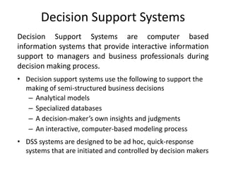 Decision Support Systems
Decision Support Systems are computer based
information systems that provide interactive information
support to managers and business professionals during
decision making process.
• Decision support systems use the following to support the
making of semi-structured business decisions
– Analytical models
– Specialized databases
– A decision-maker’s own insights and judgments
– An interactive, computer-based modeling process
• DSS systems are designed to be ad hoc, quick-response
systems that are initiated and controlled by decision makers
 