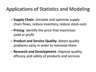 Applications of Statistics and Modeling
– Supply Chain: simulate and optimize supply
chain flows, reduce inventory, reduce stock-outs
– Pricing: identify the price that maximizes
yield or profit
– Product and Service Quality: detect quality
problems early in order to minimize them
– Research and Development: improve quality,
efficacy, and safety of products and services
 