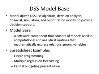 DSS Model Base
• Model-driven DSS use algebraic, decision analytic,
financial, simulation, and optimization models to provide
decision support.
• Model Base
– A software component that consists of models used in
computational and analytical routines that
mathematically express relations among variables
• Spreadsheet Examples
– Linear programming
– Multiple regression forecasting
– Capital budgeting present value
 
