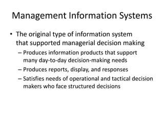 Management Information Systems
• The original type of information system
that supported managerial decision making
– Produces information products that support
many day-to-day decision-making needs
– Produces reports, display, and responses
– Satisfies needs of operational and tactical decision
makers who face structured decisions
 