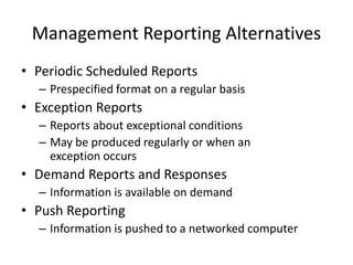 Management Reporting Alternatives
• Periodic Scheduled Reports
– Prespecified format on a regular basis
• Exception Reports
– Reports about exceptional conditions
– May be produced regularly or when an
exception occurs
• Demand Reports and Responses
– Information is available on demand
• Push Reporting
– Information is pushed to a networked computer
 