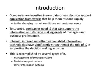 Introduction
• Companies are investing in new data-driven decision support
application frameworks that help them respond rapidly
– to the changing market conditions and customer needs
• To succeed, companies need IS that can support the
information and decision making needs of managers and
business professionals
• Internet, intranet and other web-enabled information
technologies have significantly strengthened the role of IS in
supporting the decision making activities
• This is accomplished by several types of IS
– Management information systems
– Decision support systems
– Other information systems
 