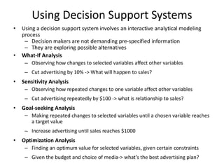 Using Decision Support Systems
• Using a decision support system involves an interactive analytical modeling
process
– Decision makers are not demanding pre-specified information
– They are exploring possible alternatives
• What-If Analysis
– Observing how changes to selected variables affect other variables
– Cut advertising by 10% -> What will happen to sales?
• Sensitivity Analysis
– Observing how repeated changes to one variable affect other variables
– Cut advertising repeatedly by $100 -> what is relationship to sales?
• Goal-seeking Analysis
– Making repeated changes to selected variables until a chosen variable reaches
a target value
– Increase advertising until sales reaches $1000
• Optimization Analysis
– Finding an optimum value for selected variables, given certain constraints
– Given the budget and choice of media-> what’s the best advertising plan?
 