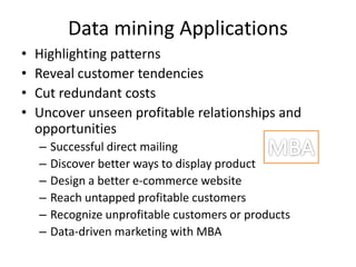 Data mining Applications
• Highlighting patterns
• Reveal customer tendencies
• Cut redundant costs
• Uncover unseen profitable relationships and
opportunities
– Successful direct mailing
– Discover better ways to display product
– Design a better e-commerce website
– Reach untapped profitable customers
– Recognize unprofitable customers or products
– Data-driven marketing with MBA
 