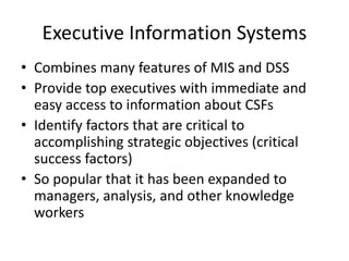 Executive Information Systems
• Combines many features of MIS and DSS
• Provide top executives with immediate and
easy access to information about CSFs
• Identify factors that are critical to
accomplishing strategic objectives (critical
success factors)
• So popular that it has been expanded to
managers, analysis, and other knowledge
workers
 