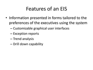 Features of an EIS
• Information presented in forms tailored to the
preferences of the executives using the system
– Customizable graphical user interfaces
– Exception reports
– Trend analysis
– Drill down capability
 