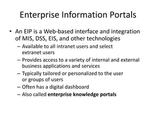 Enterprise Information Portals
• An EIP is a Web-based interface and integration
of MIS, DSS, EIS, and other technologies
– Available to all intranet users and select
extranet users
– Provides access to a variety of internal and external
business applications and services
– Typically tailored or personalized to the user
or groups of users
– Often has a digital dashboard
– Also called enterprise knowledge portals
 