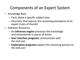 Components of an Expert System
• Knowledge Base
– Facts about a specific subject area
– Heuristics that express the reasoning procedures of an
expert (rules of thumb)
• Software Resources
– An inference engine processes the knowledge
and recommends a course of action
– User interface programs communicate with
the end user
– Explanation programs explain the reasoning process to
the end user
 