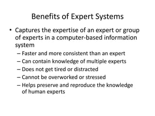 Benefits of Expert Systems
• Captures the expertise of an expert or group
of experts in a computer-based information
system
– Faster and more consistent than an expert
– Can contain knowledge of multiple experts
– Does not get tired or distracted
– Cannot be overworked or stressed
– Helps preserve and reproduce the knowledge
of human experts
 
