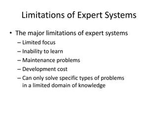 Limitations of Expert Systems
• The major limitations of expert systems
– Limited focus
– Inability to learn
– Maintenance problems
– Development cost
– Can only solve specific types of problems
in a limited domain of knowledge
 