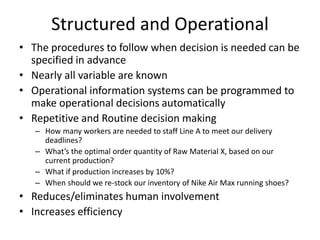 Structured and Operational
• The procedures to follow when decision is needed can be
specified in advance
• Nearly all variable are known
• Operational information systems can be programmed to
make operational decisions automatically
• Repetitive and Routine decision making
– How many workers are needed to staff Line A to meet our delivery
deadlines?
– What’s the optimal order quantity of Raw Material X, based on our
current production?
– What if production increases by 10%?
– When should we re-stock our inventory of Nike Air Max running shoes?
• Reduces/eliminates human involvement
• Increases efficiency
 