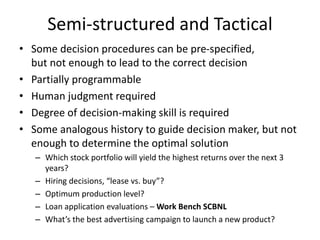 Semi-structured and Tactical
• Some decision procedures can be pre-specified,
but not enough to lead to the correct decision
• Partially programmable
• Human judgment required
• Degree of decision-making skill is required
• Some analogous history to guide decision maker, but not
enough to determine the optimal solution
– Which stock portfolio will yield the highest returns over the next 3
years?
– Hiring decisions, “lease vs. buy”?
– Optimum production level?
– Loan application evaluations – Work Bench SCBNL
– What’s the best advertising campaign to launch a new product?
 