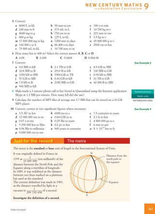 5 Convert:
a 8000 L to kL b 90 mm to cm c 180 s to min
d 240 min to h e 375 mL to L f 14 700 kg to t
g 8600 mg to g h 750 cm to m i 223 mm to cm
j 800 g to kg k 125 L to kL l 3.5 kg to t
m 17 000 000 mg to kg n 7200 min to days o 45 000 000 g to t
p 144 000 s to h q 86 400 s to days r 2500 cm to km
s 75 000 mL to kL t 34 700 mm to m
6 How many km in 408 m? Select the correct answer A, B, C or D.
A 4.08 B 0.408 C 0.0408 D 0.004 08
7 Convert:
a 4.8 MB to kB b 2.1 TB to GB c 8.5 GB to MB
d 10.8 MB to B e 2910 B to kB f 740 MB to GB
g 1050 kB to MB h 5900 GB to TB i 0.94 kB to MB
j 57 GB to MB k 0.43 GB to kB l 21 TB to GB
m 7.8 kB to B n 2180 MB to GB o 42 000 B to MB
p 940 MB to kB
8 Mala made a 3-minute phone call to her friend in Queensland using the Internet application
Skype at 1.2 MB per minute. How many kB did she use?
9 Calculate the number of MP3 ﬁles of average size 3.7 MB that can be stored on a 16 GB
MP3 player.
10 Convert, correct to two signiﬁcant ﬁgures where necessary:
a 3.5 AU to km b 6000 ms to s c 7.5 centuries to years
d 12 000 000 nm to m e 0.64 GM to m f 2.1 ly to km
g 0.07 s to ms h 0.25 Ma to years i 4 800 000 ms to s
j 5 290 000 km to Mm k 0.2 pc to km l 6 mm to mm
m 0.94 Ma to millennia n 849 years to centuries o 8 3 1014
km to ly
p 0.000 008 cm to nm
Just for the record The metre
The metre is the standard or base unit of length in the International System of Units.
S
Distance from the
north pole to
the equator
N
Equator
It was originally deﬁned in France in
1795 as 1
10 000 000
(ten-millionth) of the
distance between the North Pole and the
Equator along a meridian of longitude.
In 1889, it was redeﬁned as the distance
between two lines marked on a platinum
bar used as the standard.
The current deﬁnition was made in 1983,
as the distance travelled by light in a
vacuum in 1
299 792 458
of a second.
Investigate the deﬁnition of a second.
See Example 2
Worked solutions
Metric units
MAT09MGWS10040
See Example 3
3679780170193047
N E W C E N T U R Y M AT H S
for the A u s t r a l i a n C u r r i c u l u m 9
 