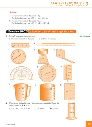 Solution
a The size of one unit on the scale is 1 kg.
The limits of accuracy are Æ0.5 3 1 kg ¼ Æ0.5 kg
b The size of one unit on the scale is 5 mL.
The limits of accuracy are Æ0.5 3 5 mL ¼ Æ2.5 mL
Exercise 10-02 Limits of accuracy of measuring instruments
1 For each measuring instrument, state:
i the size of one unit on the scale ii its limits of accuracy.
G R A M S
10000
500
100
60
90
80
7050
40
30
20
10
0
110
120
km/h
088724
100
20 40 60 800 °C10010 30 50 70 90
ba
edc
hgf
60 70 80 90
90 100 110 120
130
140
150160170180
80
70
60
50
40
30
20
100
90 80 70
60
50
40
30
20100
100
110
120
130
140
150
160
170180
12
1
2
3
4
5
6
7
8
9
10
11
mm
2000 g
1500 g
1000 g
500 g
0 g
3
0
1
2
cm4
i j k F
E
kL 7
6
5
4
3
2
1
mL 200
150
100
50
2 What are the limits of accuracy for this measuring cylinder? Select the
correct answer A, B, C or D.
100 mL
200 mL
300 mL
A Æ 0.5 mL B Æ 10 mL C Æ 20 mL D Æ 5 mL
See Example 4
3699780170193047
N E W C E N T U R Y M AT H S
for the A u s t r a l i a n C u r r i c u l u m 9
 