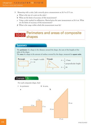 3 Measuring with a ruler, Jade correctly gives a measurement as 26.5 to 27.5 cm.
a What is the size of a unit on the ruler?
b What are the limits of accuracy of this measurement?
c Using a ruler marked in millimetres, Marival gives the same measurement as 26.8 cm. What
are the limits of accuracy of this measurement?
d What is the range within which this measurement must lie?
10-03
Perimeters and areas of composite
shapes
Summary
The perimeter of a shape is the distance around the shape, the sum of the lengths of the
sides of the shape.
The area of a shape is the amount of surface covered by the shape, measured in square units.
Rectangle
w
l
A ¼ length 3 width
A ¼ lw
Triangle
b
h
A ¼
1
2
3 base
3 perpendicular height
A ¼
1
2
bh
Example 5
For each composite shape, ﬁnd:
i its perimeter ii its area.
ba
7 m
15 cm
13 m
38 cm
6 m 18 cm
17 m
370 9780170193047
Chapter 1 2 3 4 5 6 7 8 9 10 11 12 13
Surface area and volume
 