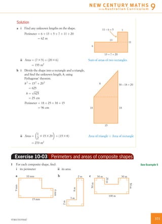 Solution
a i Find any unknown lengths on the shape.
Perimeter ¼ 6 þ 13 þ 5 þ 7 þ 11 þ 20
¼ 62 m
7
13
13 + 7 = 20
11 – 6 = 5
6
11
ii Area ¼ 7 3 5ð Þ þ 20 3 6ð Þ
¼ 155 m2
Sum of areas of two rectangles.
b i Divide the shape into a rectangle and a triangle,
and ﬁnd the unknown length, h, using
Pythagoras’ theorem.
h2
¼ 152
þ 202
¼ 625
h ¼
ﬃﬃﬃﬃﬃﬃﬃﬃ
625
p
¼ 25 cm
Perimeter ¼ 18 þ 25 þ 38 þ 15
¼ 96 cm
15
18
38 – 18 = 20
18
h
ii Area ¼
1
2
3 15 3 20
 
þ ð15 3 8Þ
¼ 270 m2
Area of triangle þ Area of rectangle
Exercise 10-03 Perimeters and areas of composite shapes
1 For each composite shape, ﬁnd:
i its perimeter ii its area.
15 mm
10 mma b c
100 m
2 m 30 m 30 m
3 m
9mm
50m
8m
2m
4mm
50m
20m
See Example 5
3719780170193047
N E W C E N T U R Y M AT H S
for the A u s t r a l i a n C u r r i c u l u m 9
 