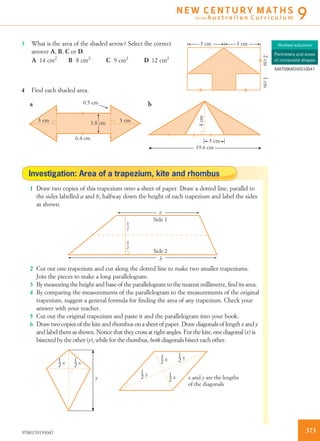 3 What is the area of the shaded arrow? Select the correct
answer A, B, C or D.
3 cm
2cm1cm
3 cm
A 14 cm2
B 8 cm2
C 9 cm2
D 12 cm2
4 Find each shaded area.
0.5 cm
3 cm
3 cm
19.6 cm
3 cm
a b
3.8 cm
6.4 cm
4cm
Investigation: Area of a trapezium, kite and rhombus
1 Draw two copies of this trapezium onto a sheet of paper. Draw a dotted line, parallel to
the sides labelled a and b, halfway down the height of each trapezium and label the sides
as shown.
h
2
h
2
a
b
Side 1
Side 2
2 Cut out one trapezium and cut along the dotted line to make two smaller trapeziums.
Join the pieces to make a long parallelogram.
3 By measuring the height and base of the parallelogram to the nearest millimetre, ﬁnd its area.
4 By comparing the measurements of the parallelogram to the measurements of the original
trapezium, suggest a general formula for ﬁnding the area of any trapezium. Check your
answer with your teacher.
5 Cut out the original trapezium and paste it and the parallelogram into your book.
6 Draw two copies of the kite and rhombus on a sheet of paper. Draw diagonals of length x and y
and label them as shown. Notice that they cross at right angles. For the kite, one diagonal (x) is
bisected by the other (y), while for the rhombus, both diagonals bisect each other.
1
2 x 1
2 x
1
2 y
1
2 x
1
2 y
1
2 xy x and y are the lengths
of the diagonals
Worked solutions
Perimeters and areas
of composite shapes
MAT09MGWS10041
3739780170193047
N E W C E N T U R Y M AT H S
for the A u s t r a l i a n C u r r i c u l u m 9
 