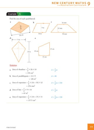 Example 6
Find the area of each quadrilateral.
26 cm
10cm
a 16 mm
12 mm
30 mm
10 cm
11 cm
15 cm
c
ed
14 m
9 m
14 m
9 m
b
Solution
a Area of rhombus ¼ 1
2
3 26 3 10
¼ 130 cm2
A ¼
1
2
xy
b Area of parallelogram ¼ 14 3 9
¼ 126 m2
A ¼ bh
c Area of trapezium ¼ 1
2
3 16 þ 30ð Þ 3 12
¼ 276 mm2
A ¼ 1
2
a þ bð Þh
d Area of kite ¼ 1
2
3 9 3 14
¼ 63 m2
A ¼ 1
2
xy
e Area of trapezium ¼ 1
2
3 10 þ 15ð Þ 3 11
¼ 137:5 cm2
A ¼ 1
2
a þ bð Þh
3759780170193047
N E W C E N T U R Y M AT H S
for the A u s t r a l i a n C u r r i c u l u m 9
 