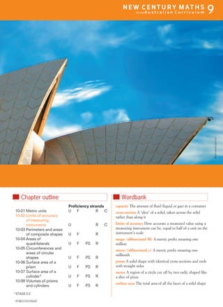 nChapter outline
Proﬁciency strands
10-01 Metric units U F R C
10-02 Limits of accuracy
of measuring
instruments U R C
10-03 Perimeters and areas
of composite shapes U F R
10-04 Areas of
quadrilaterals U F PS R
10-05 Circumferences and
areas of circular
shapes U F PS R
10-06 Surface area of a
prism U F PS R
10-07 Surface area of a
cylinder* U F PS R
10-08 Volumes of prisms
and cylinders U F PS R
*STAGE 5.2
nWordbank
capacity The amount of ﬂuid (liquid or gas) in a container
cross-section A ‘slice’ of a solid, taken across the solid
rather than along it
limits of accuracy How accurate a measured value using a
measuring instrument can be, equal to half of a unit on the
instrument’s scale
mega- (abbreviated M) A metric preﬁx meaning one
million
micro- (abbreviated m) A metric preﬁx meaning one-
millionth
prism A solid shape with identical cross-sections and ends
with straight sides
sector A region of a circle cut off by two radii, shaped like
a slice of pizza
surface area The total area of all the faces of a solid shape
Shutterstock.com/col
9780170193047
N E W C E N T U R Y M AT H S
for the A u s t r a l i a n C u r r i c u l u m 9
 