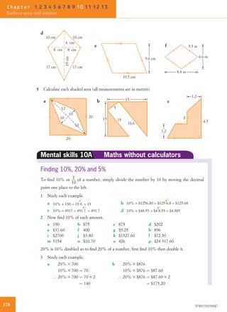 d
e f
10.5 cm
6.6 m9.6 cm
5.5 m
8.8 m
10 cm10 cm
17 cm 17 cm15cm
6 cm
8 cm 8 cm
5 Calculate each shaded area (all measurements are in metres).
1.2
1.2
c
2
4.5
a
20
12
10
12
10
20
b
15
15
15
5
18.6
Mental skills 10A Maths without calculators
Finding 10%, 20% and 5%
To ﬁnd 10% or 1
10
of a number, simply divide the number by 10 by moving the decimal
point one place to the left.
1 Study each example.
a 10% × 150 = 15 0. = 15 b 10% × $1256.80 = $125 6.8 = $125.68
c 10% × 4917 = 491 7. = 491.7 d 10% × $48.55 = $4 8.55 = $4.885
2 Now ﬁnd 10% of each amount.
a 190 b $75 c 875 d $202
e $37.60 f 400 g $9.25 h 896
i $2700 j $3.80 k $1527.60 l $72.50
m 3154 n $10.70 o 426 p $24 317.60
20% is 10% doubled so to ﬁnd 20% of a number, ﬁrst ﬁnd 10% then double it.
3 Study each example.
a 20% 3 700
10% 3 700 ¼ 70
) 20% 3 700 ¼ 70 3 2
¼ 140
b 20% 3 $876
10% 3 $876 ¼ $87:60
) 20% 3 $876 ¼ $87:60 3 2
¼ $175:20
378 9780170193047
Chapter 1 2 3 4 5 6 7 8 9 10 11 12 13
Surface area and volume
 