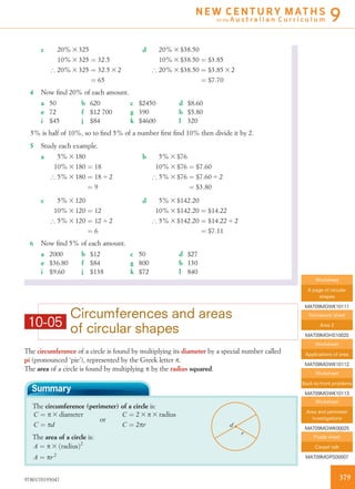 10-05
Circumferences and areas
of circular shapes
The circumference of a circle is found by multiplying its diameter by a special number called
pi (pronounced ‘pie’), represented by the Greek letter p.
The area of a circle is found by multiplying p by the radius squared.
Summary
The circumference (perimeter) of a circle is:
r
d
C ¼ p 3 diameter
C ¼ pd
or
C ¼ 2 3 p 3 radius
C ¼ 2pr
The area of a circle is:
A ¼ p 3 ðradiusÞ2
A ¼ pr2
c 20% 3 325
10% 3 325 ¼ 32:5
) 20% 3 325 ¼ 32:5 3 2
¼ 65
d 20% 3 $38:50
10% 3 $38:50 ¼ $3:85
) 20% 3 $38:50 ¼ $3:85 3 2
¼ $7:70
4 Now ﬁnd 20% of each amount.
a 50 b 620 c $2450 d $8.60
e 72 f $12 700 g 390 h $5.80
i $45 j $84 k $4600 l 320
5% is half of 10%, so to ﬁnd 5% of a number ﬁrst ﬁnd 10% then divide it by 2.
5 Study each example.
a 5% 3 180
10% 3 180 ¼ 18
) 5% 3 180 ¼ 18 4 2
¼ 9
b 5% 3 $76
10% 3 $76 ¼ $7:60
) 5% 3 $76 ¼ $7:60 4 2
¼ $3:80
c 5% 3 120
10% 3 120 ¼ 12
) 5% 3 120 ¼ 12 4 2
¼ 6
d 5% 3 $142:20
10% 3 $142:20 ¼ $14:22
) 5% 3 $142:20 ¼ $14:22 4 2
¼ $7:11
6 Now ﬁnd 5% of each amount.
a 2000 b $12 c 50 d $27
e $36.80 f $84 g 800 h 130
i $9.60 j $138 k $72 l 840
Worksheet
A page of circular
shapes
MAT09MGWK10111
Homework sheet
Area 2
MAT09MGHS10020
Worksheet
Applications of area
MAT09MGWK10112
Worksheet
Back-to-front problems
MAT09MGWK10113
Worksheet
Area and perimeter
investigations
MAT09MGWK00025
Puzzle sheet
Carpet talk
MAT09MGPS00007
3799780170193047
N E W C E N T U R Y M AT H S
for the A u s t r a l i a n C u r r i c u l u m 9
 