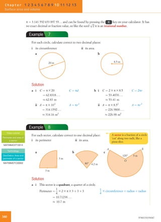 p ¼ 3.141 592 653 897 93… and can be found by pressing the π key on your calculator. It has
no exact decimal or fraction value, so like the surd
ﬃﬃﬃ
2
p
it is an irrational number.
Example 7
For each circle, calculate correct to two decimal places:
i its circumference ii its area.
20 m 8.5 m
a b
Solution
a i C ¼ p 3 20
¼ 62:8318 . . .
% 62:83 m
C ¼ pd b i C ¼ 2 3 p 3 8:5
¼ 53:4070 . . .
% 53:41 m
C ¼ 2pr
ii A ¼ p 3 102
¼ 314:1592 . . .
% 314:16 m2
A ¼ pr2
ii A ¼ p 3 8:52
¼ 226:9800 . . .
% 226:98 m2
A ¼ pr 2
Example 8
For each sector, calculate correct to one decimal place:
i its perimeter ii its area.
A B
O
5 m120°
a b c
3 m
3 m
80° 4.2 m
Solution
a i This sector is a quadrant, a quarter of a circle.
Perimeter ¼
1
4
3 2 3 p 3 3 þ 3 þ 3
¼ 10:71238 . . .
% 10:7 m
1
4
3 circumference þ radius þ radius
Video tutorial
Perimeter and area of
a sector
MAT09MGVT10014
Technology
GeoGebra: Area and
perimeter of a sector
MAT09MGTC00002
A sector is a fraction of a circle
‘cut’ along two radii, like a
pizza slice.
380 9780170193047
Chapter 1 2 3 4 5 6 7 8 9 10 11 12 13
Surface area and volume
 