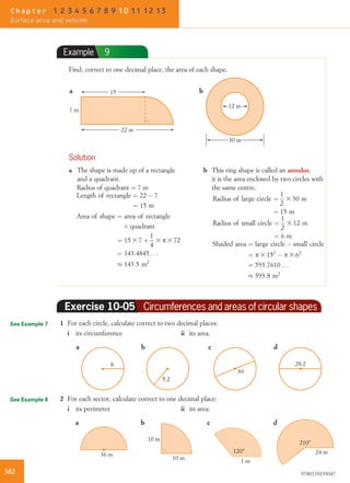 Example 9
Find, correct to one decimal place, the area of each shape.
7 m
a b15
22 m
30 m
12 m
Solution
a The shape is made up of a rectangle
and a quadrant.
Radius of quadrant ¼ 7 m
Length of rectangle ¼ 22 À 7
¼ 15 m
Area of shape ¼ area of rectangle
þ quadrant
¼ 15 3 7 þ
1
4
3 p 3 72
¼ 143:4845 . . .
% 143:5 m2
b This ring shape is called an annulus,
it is the area enclosed by two circles with
the same centre.
Radius of large circle ¼
1
2
3 30 m
¼ 15 m
Radius of small circle ¼
1
2
3 12 m
¼ 6 m
Shaded area ¼ large circle À small circle
¼ p 3 152
À p 3 62
¼ 593:7610 . . .
% 593:8 m2
Exercise 10-05 Circumferences and areas of circular shapes
1 For each circle, calculate correct to two decimal places:
i its circumference ii its area.
8
5.2
30
28.2
a c db
2 For each sector, calculate correct to one decimal place:
i its perimeter ii its area.
36 m
10 m
10 m
120°
1 m
210°
24 m
a c db
See Example 7
See Example 8
382 9780170193047
Chapter 1 2 3 4 5 6 7 8 9 10 11 12 13
Surface area and volume
 