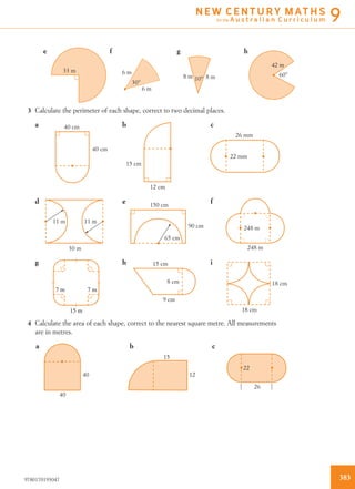 33 m
30°
6 m
6 m
10°8 m 8 m 60°
42 m
e f g h
3 Calculate the perimeter of each shape, correct to two decimal places.
40 cm
40 cm
15 cm
12 cm
26 mm
22 mm
11 m
30 m
11 m
150 cm
65 cm
90 cm 248 m
248 m
15 cm
8 cm
9 cm
18 cm
18 cm
a b c
d e f
g h i
7 m 7 m
15 m
4 Calculate the area of each shape, correct to the nearest square metre. All measurements
are in metres.
40
40
15
12
22
26
a b c
3839780170193047
N E W C E N T U R Y M AT H S
for the A u s t r a l i a n C u r r i c u l u m 9
 