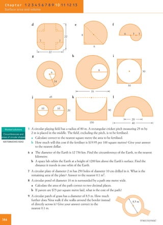 10 10
45
20
16
8
6
14
30
30
20
40
90
150
g h i
j k l
d e f
22
22
7 7
6
8 6 3 3
5 A circular playing ﬁeld has a radius of 80 m. A rectangular cricket pitch measuring 25 m by
2 m is placed in the middle. The ﬁeld, excluding the pitch, is to be fertilised.
a Calculate correct to the nearest square metre the area to be fertilised.
b How much will this cost if the fertiliser is $19.95 per 100 square metres? Give your answer
to the nearest dollar.
6 a The diameter of the Earth is 12 756 km. Find the circumference of the Earth, to the nearest
kilometre.
b A space lab orbits the Earth at a height of 1200 km above the Earth’s surface. Find the
distance it travels in one orbit of the Earth.
7 A circular plate of diameter 2 m has 250 holes of diameter 10 cm drilled in it. What is the
remaining area of the plate? Answer to the nearest 0.1 m2
.
8 A circular pond of diameter 10 m is surrounded by a path one metre wide.
a Calculate the area of the path correct to two decimal places.
b If pavers are $75 per square metre laid, what is the cost of the path?
9 A circular patch of grass has a diameter of 8.5 m. How much
further does Nina walk if she walks around the border instead
of directly across it? Give your answer correct to the
nearest 0.1 m.
8.5 m
Worked solutions
Circumferences and
areas of circular shapes
MAT09MGWS10042
384 9780170193047
Chapter 1 2 3 4 5 6 7 8 9 10 11 12 13
Surface area and volume
 