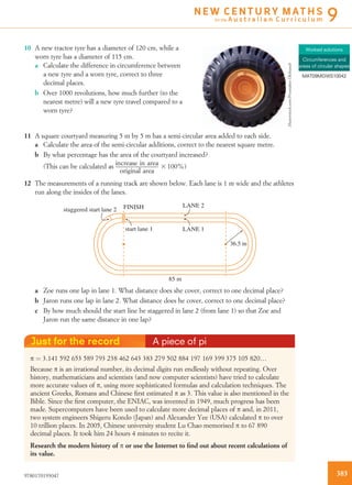 10 A new tractor tyre has a diameter of 120 cm, while a
worn tyre has a diameter of 115 cm.
a Calculate the difference in circumference between
a new tyre and a worn tyre, correct to three
decimal places.
b Over 1000 revolutions, how much further (to the
nearest metre) will a new tyre travel compared to a
worn tyre?
11 A square courtyard measuring 5 m by 5 m has a semi-circular area added to each side.
a Calculate the area of the semi-circular additions, correct to the nearest square metre.
b By what percentage has the area of the courtyard increased?
(This can be calculated as increase in area
original area
3 100%)
12 The measurements of a running track are shown below. Each lane is 1 m wide and the athletes
run along the insides of the lanes.
36.5 m
85 m
LANE 2
LANE 1start lane 1
staggered start lane 2 FINISH
a Zoe runs one lap in lane 1. What distance does she cover, correct to one decimal place?
b Jaron runs one lap in lane 2. What distance does he cover, correct to one decimal place?
c By how much should the start line be staggered in lane 2 (from lane 1) so that Zoe and
Jaron run the same distance in one lap?
Just for the record A piece of pi
p ¼ 3.141 592 653 589 793 238 462 643 383 279 502 884 197 169 399 375 105 820…
Because p is an irrational number, its decimal digits run endlessly without repeating. Over
history, mathematicians and scientists (and now computer scientists) have tried to calculate
more accurate values of p, using more sophisticated formulas and calculation techniques. The
ancient Greeks, Romans and Chinese ﬁrst estimated p as 3. This value is also mentioned in the
Bible. Since the ﬁrst computer, the ENIAC, was invented in 1949, much progress has been
made. Supercomputers have been used to calculate more decimal places of p and, in 2011,
two system engineers Shigeru Kondo (Japan) and Alexander Yee (USA) calculated p to over
10 trillion places. In 2005, Chinese university student Lu Chao memorised p to 67 890
decimal places. It took him 24 hours 4 minutes to recite it.
Research the modern history of p or use the Internet to ﬁnd out about recent calculations of
its value.
Worked solutions
Circumferences and
areas of circular shapes
MAT09MGWS10042
Shutterstock.com/PresniakovOleksandr
3859780170193047
N E W C E N T U R Y M AT H S
for the A u s t r a l i a n C u r r i c u l u m 9
 