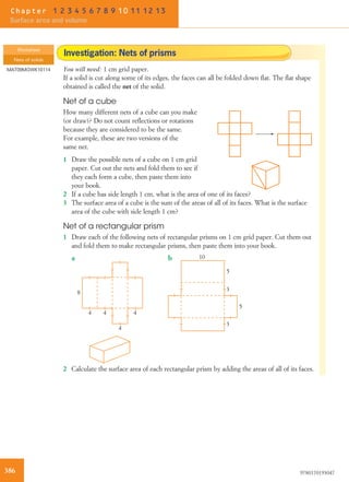 Investigation: Nets of prisms
You will need: 1 cm grid paper.
If a solid is cut along some of its edges, the faces can all be folded down ﬂat. The ﬂat shape
obtained is called the net of the solid.
Net of a cube
How many different nets of a cube can you make
(or draw)? Do not count reﬂections or rotations
because they are considered to be the same.
For example, these are two versions of the
same net.
1 Draw the possible nets of a cube on 1 cm grid
paper. Cut out the nets and fold them to see if
they each form a cube, then paste them into
your book.
2 If a cube has side length 1 cm, what is the area of one of its faces?
3 The surface area of a cube is the sum of the areas of all of its faces. What is the surface
area of the cube with side length 1 cm?
Net of a rectangular prism
1 Draw each of the following nets of rectangular prisms on 1 cm grid paper. Cut them out
and fold them to make rectangular prisms, then paste them into your book.
8
4 4 4
4
10
5
5
3
3
a b
2 Calculate the surface area of each rectangular prism by adding the areas of all of its faces.
Worksheet
Nets of solids
MAT09MGWK10114
386 9780170193047
Chapter 1 2 3 4 5 6 7 8 9 10 11 12 13
Surface area and volume
 